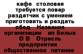 кафе- столовая,требуется повар раздатчик с умением приготовить и раздать обед › Название организации ­ ип Белых О,В › Отрасль предприятия ­ общественное  питание › Название вакансии ­ повар-раздатчик в торговом зале › Место работы ­ мичурина83 › Возраст от ­ 30 › Возраст до ­ 50 - Белгородская обл., Белгород г. Работа » Вакансии   